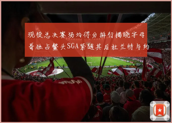 现役总决赛场均得分排行揭晓字母哥独占鳌头SGA紧随其后杜兰特与约基奇争夺第三