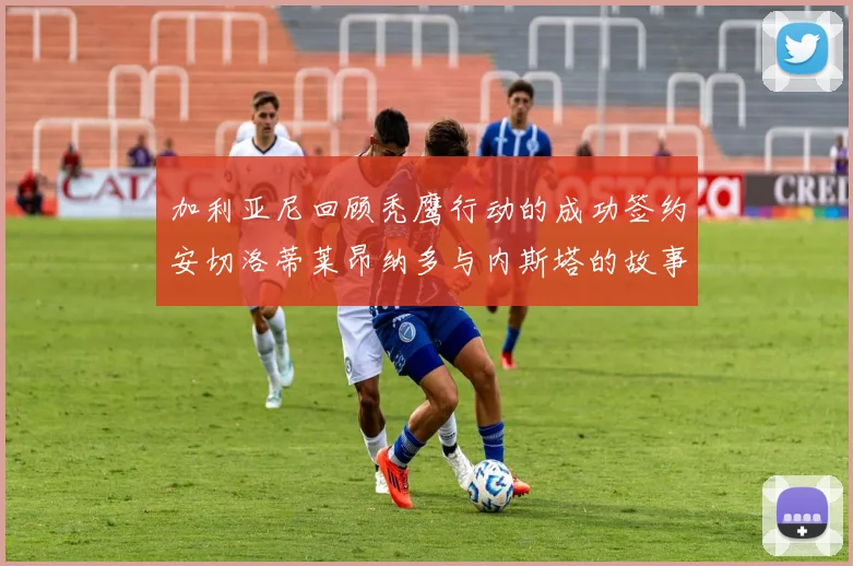 加利亚尼回顾秃鹰行动的成功签约安切洛蒂莱昂纳多与内斯塔的故事