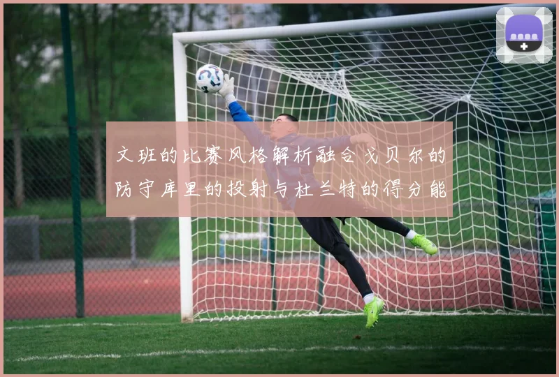 文班的比赛风格解析融合戈贝尔的防守库里的投射与杜兰特的得分能力
