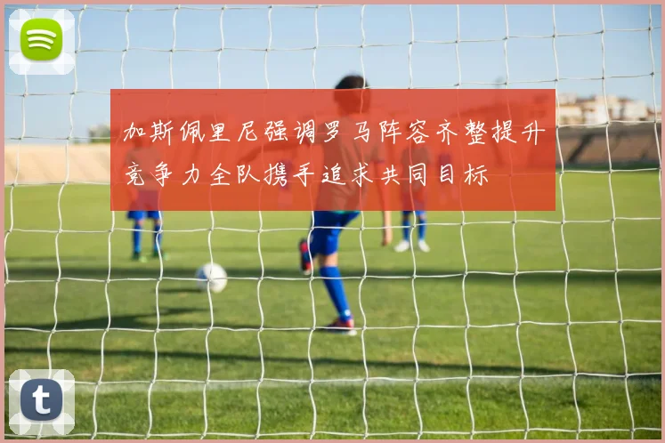 加斯佩里尼强调罗马阵容齐整提升竞争力全队携手追求共同目标