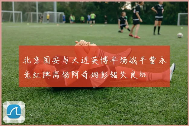 北京国安与大连英博半场战平曹永竞红牌离场阿奇姆彭错失良机