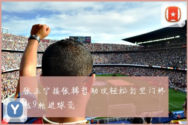 张玉宁接张稀哲助攻轻松打空门终结9轮进球荒