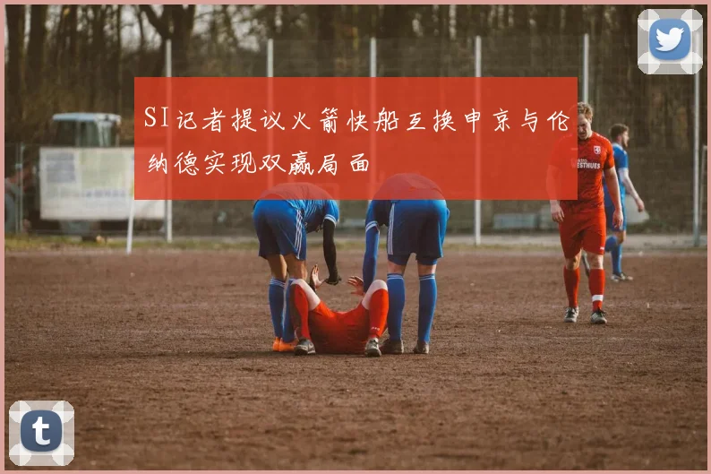 SI记者提议火箭快船互换申京与伦纳德实现双赢局面