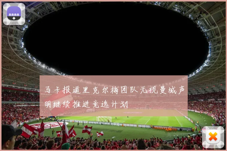 马卡报道里克尔梅团队无视曼城声明继续推进竞选计划