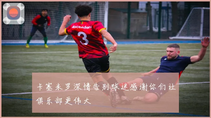 卡塞米罗深情告别球迷感谢你们让俱乐部更伟大