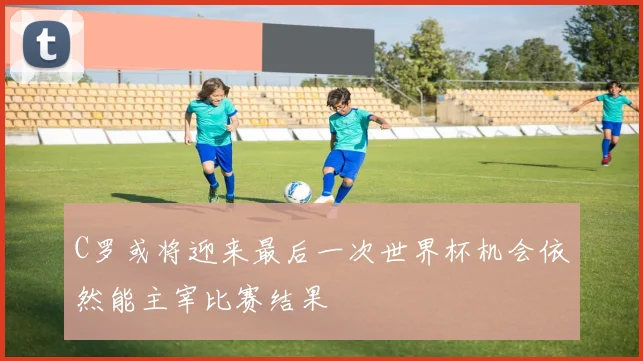 C罗或将迎来最后一次世界杯机会依然能主宰比赛结果