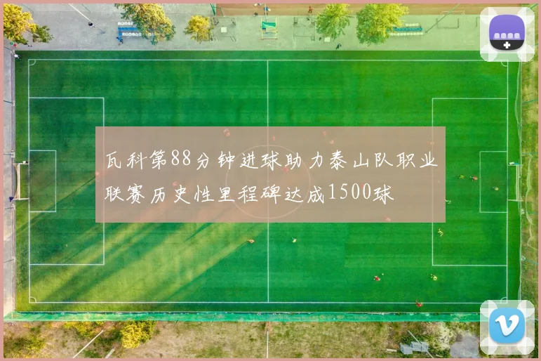 瓦科第88分钟进球助力泰山队职业联赛历史性里程碑达成1500球