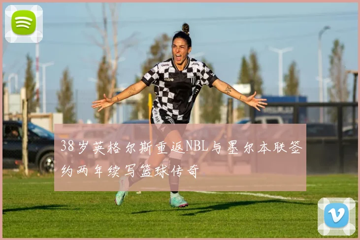 38岁英格尔斯重返NBL与墨尔本联签约两年续写篮球传奇