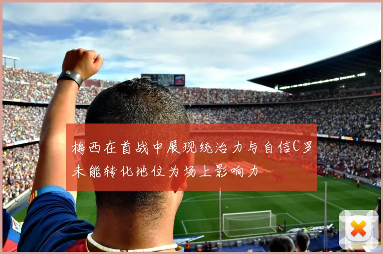 梅西在首战中展现统治力与自信C罗未能转化地位为场上影响力