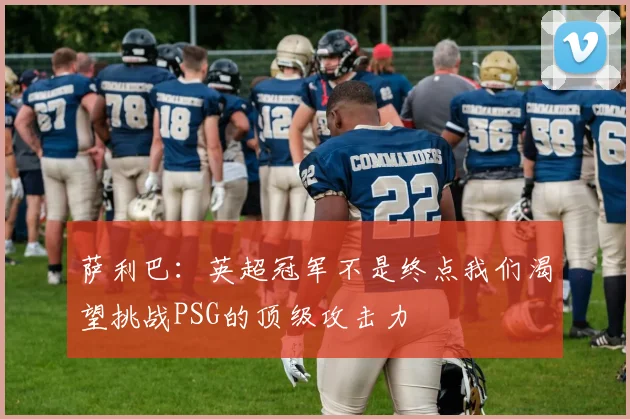 萨利巴：英超冠军不是终点我们渴望挑战PSG的顶级攻击力