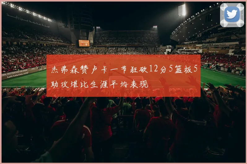 杰弗森赞卢卡一节狂砍12分5篮板5助攻堪比生涯平均表现