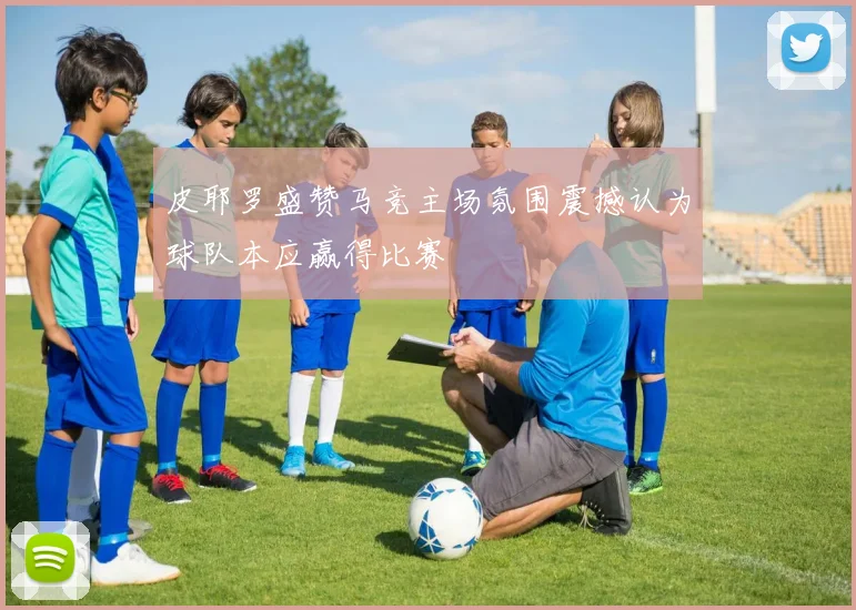 皮耶罗盛赞马竞主场氛围震撼认为球队本应赢得比赛