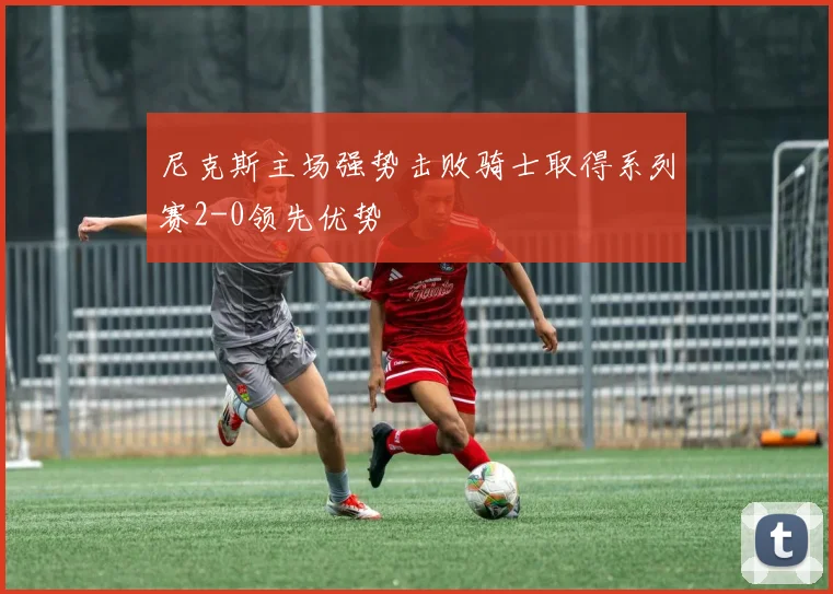 尼克斯主场强势击败骑士取得系列赛2-0领先优势
