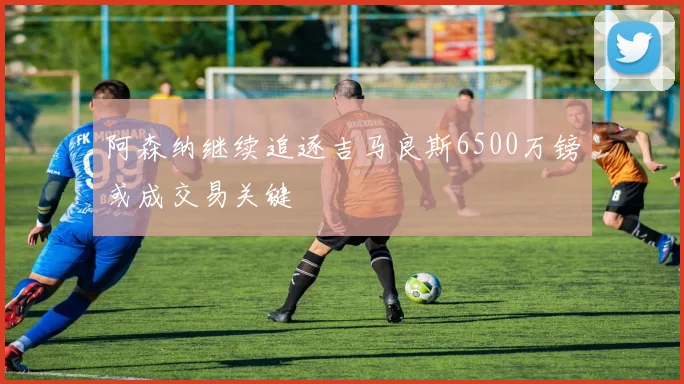 阿森纳继续追逐吉马良斯6500万镑或成交易关键